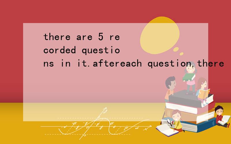 there are 5 recorded questions in it.aftereach question,there is a pause.谁帮我翻译一下