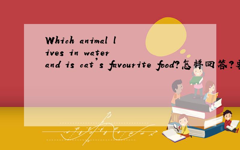 Which animal lives in water and is cat's favourite food?怎样回答?要正确、完整!