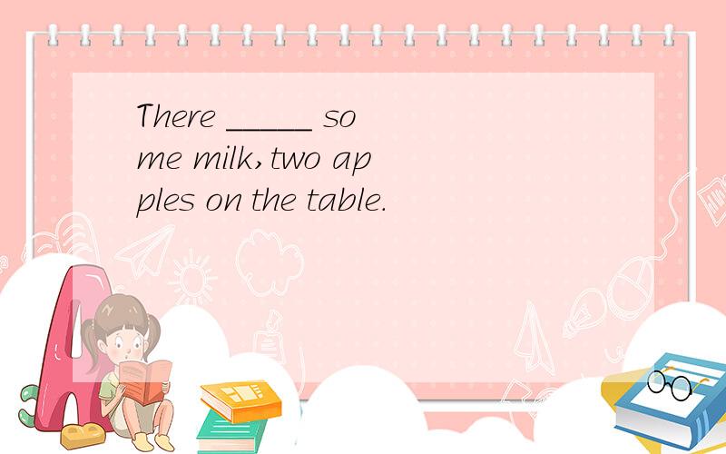There _____ some milk,two apples on the table.