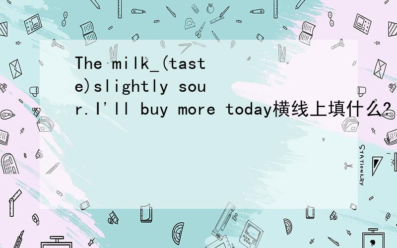 The milk_(taste)slightly sour.I'll buy more today横线上填什么?