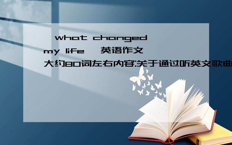 《what changed my life 》英语作文 大约80词左右内容:关于通过听英文歌曲改变了我的英语成绩.