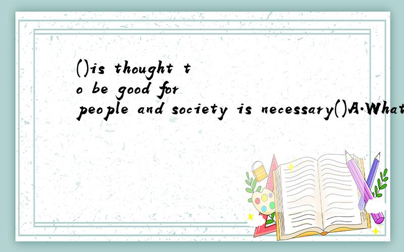 ()is thought to be good for people and society is necessary()A.What;to do B.It;to be done C.Whatever;to do D.Whichever;to be done请帮忙分析下句子成分,还有所填的词语在句子中做什么成分,最好也可以翻译这句话..在这里