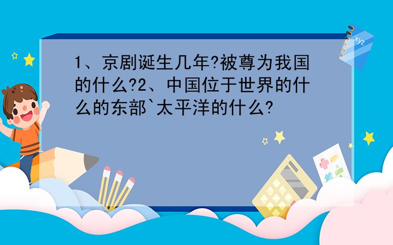 1、京剧诞生几年?被尊为我国的什么?2、中国位于世界的什么的东部`太平洋的什么?
