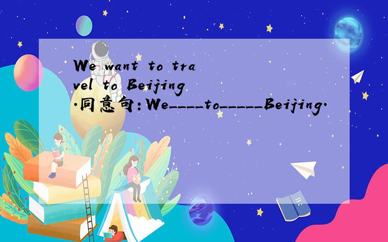 We want to travel to Beijing.同意句：We____to_____Beijing.