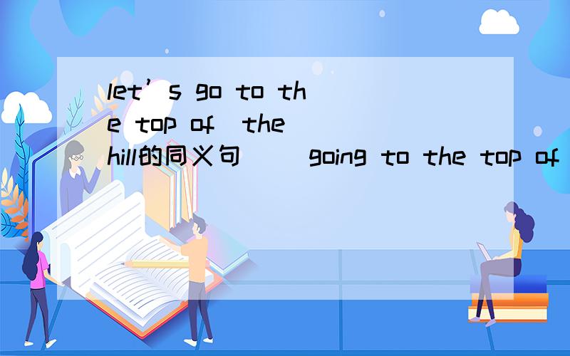 let’s go to the top of  the hill的同义句＿ ＿going to the top of the hill?＿ ＿go to the top of the hill?＿ ＿go to the top of the hill?注         意        后         面        是       问        号