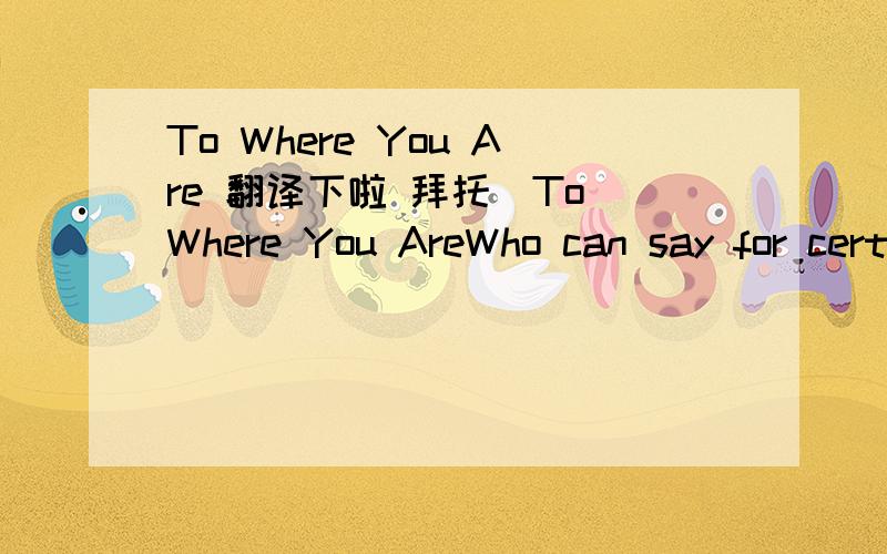 To Where You Are 翻译下啦 拜托．To Where You AreWho can say for certain Maybe you're still here I feel you all around me Your memories so clear Deep in the stillness I can hear you speak You're still an inspiration Can it beThat you are mine F