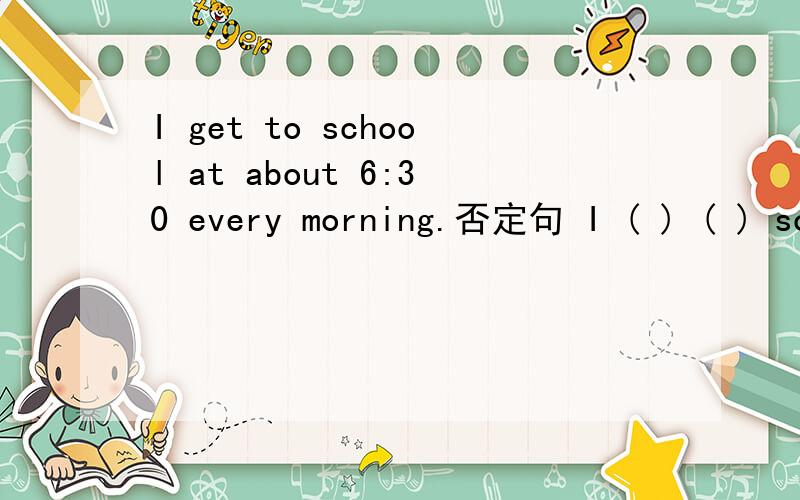I get to school at about 6:30 every morning.否定句 I ( ) ( ) school at about 6:30 every morning.