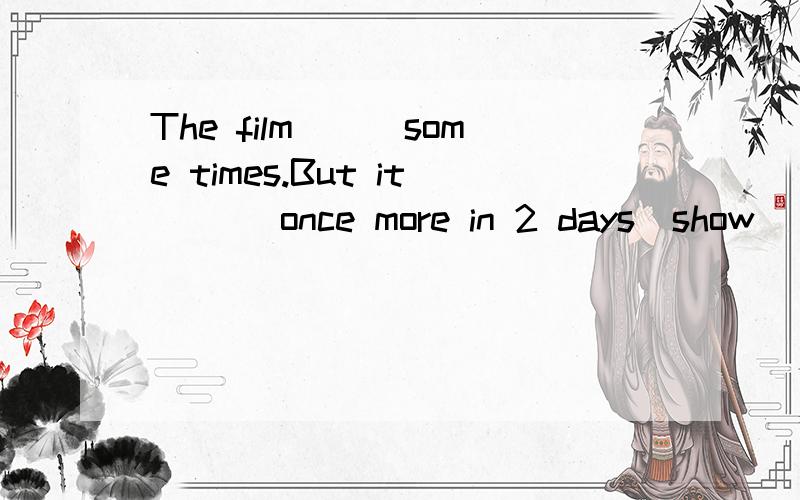 The film___some times.But it ___once more in 2 days(show)