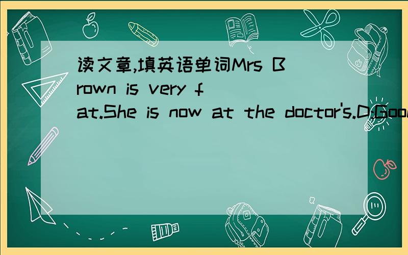 读文章,填英语单词Mrs Brown is very fat.She is now at the doctor's.D:Good morning,Madam.___ ___ ___?M:Good morning,Doctor.I always ___ very tired.D:___you ___(have) a cold?M:No,I don't.D:___you___(have) a fever?M:No,I don't.D:___YOU ___(sleep)
