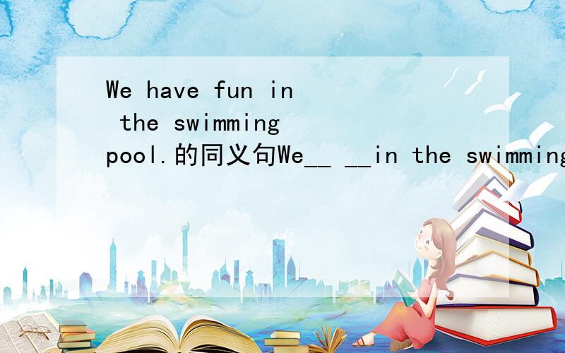 We have fun in the swimming pool.的同义句We__ __in the swimmingpool.