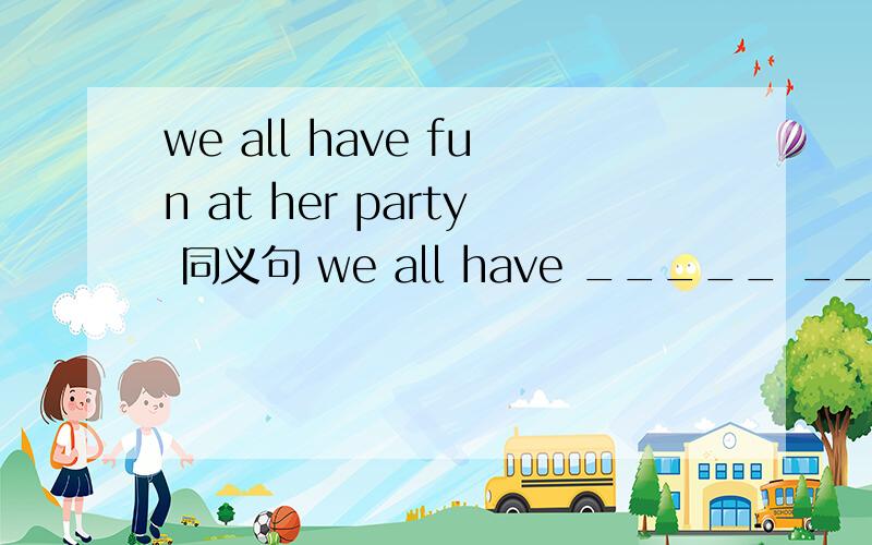we all have fun at her party 同义句 we all have _____ ______ _______at her party