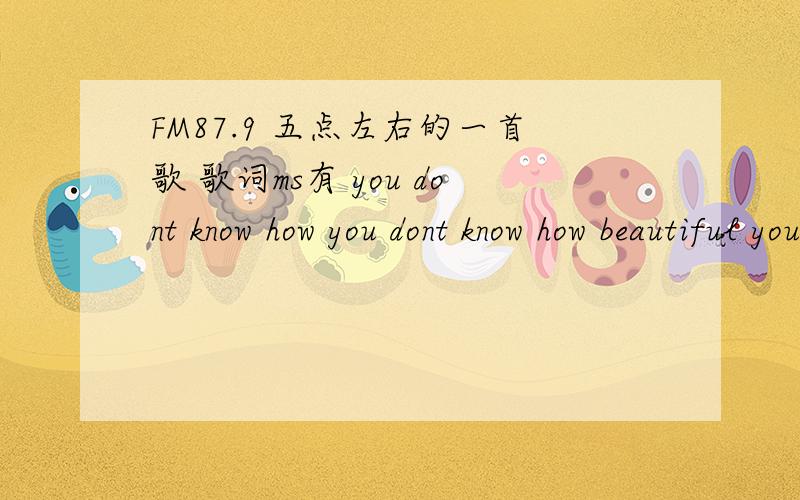 FM87.9 五点左右的一首歌 歌词ms有 you dont know how you dont know how beautiful you are有些些摇滚..男声