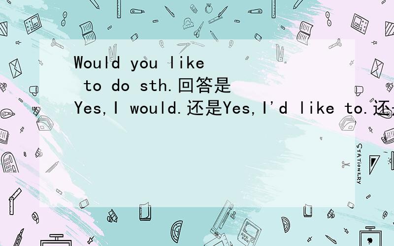Would you like to do sth.回答是Yes,I would.还是Yes,I'd like to.还是都可以?