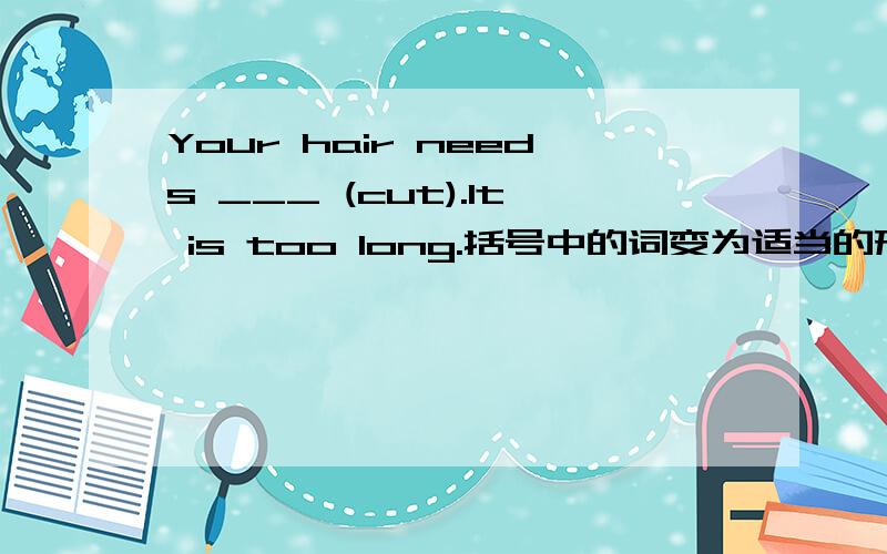 Your hair needs ___ (cut).It is too long.括号中的词变为适当的形式填入空白处,略作说明,顺便翻译一下句子.