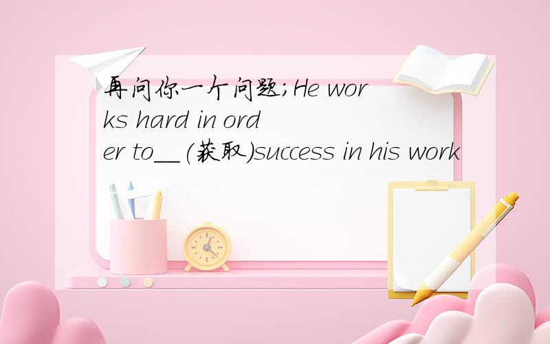 再问你一个问题；He works hard in order to__(获取）success in his work