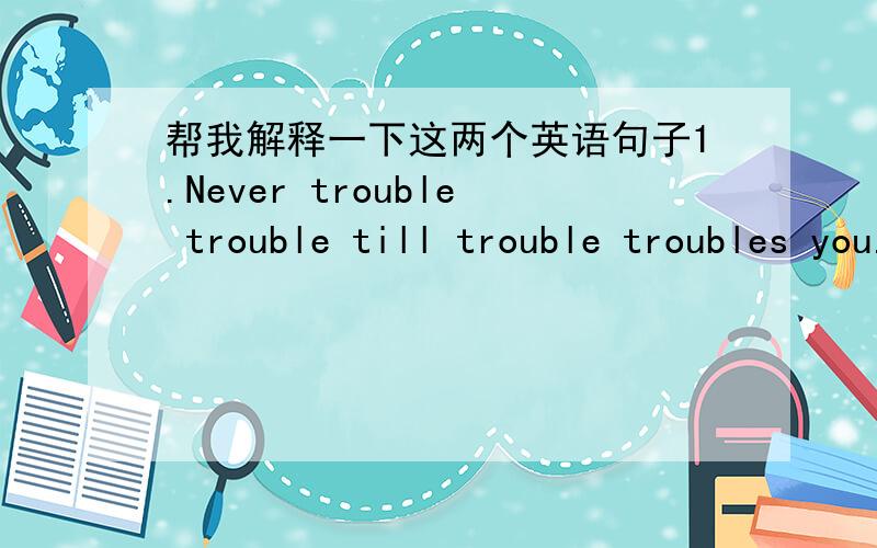 帮我解释一下这两个英语句子1.Never trouble trouble till trouble troubles you.2.I know.You know.I know that you know.I know that you know that I know.说明一下两个句子里所包含的语法现象.不是单纯的翻译句子....