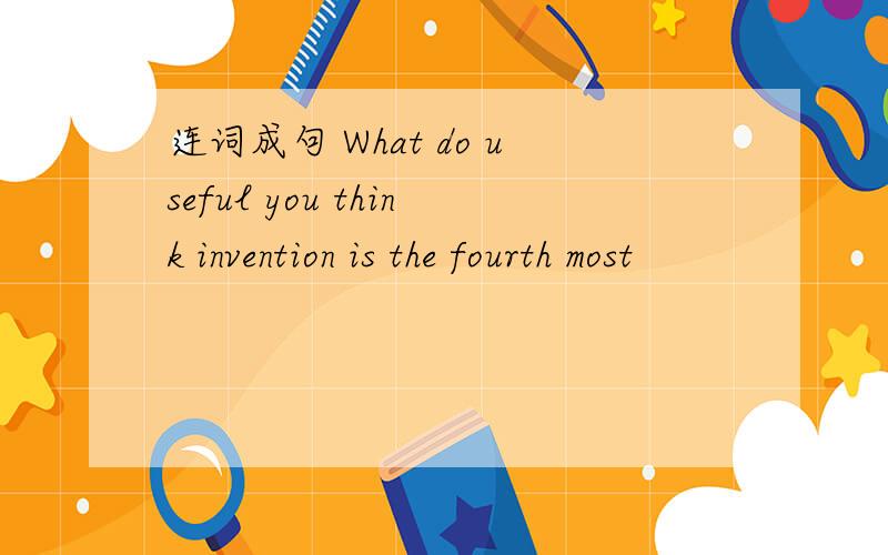 连词成句 What do useful you think invention is the fourth most