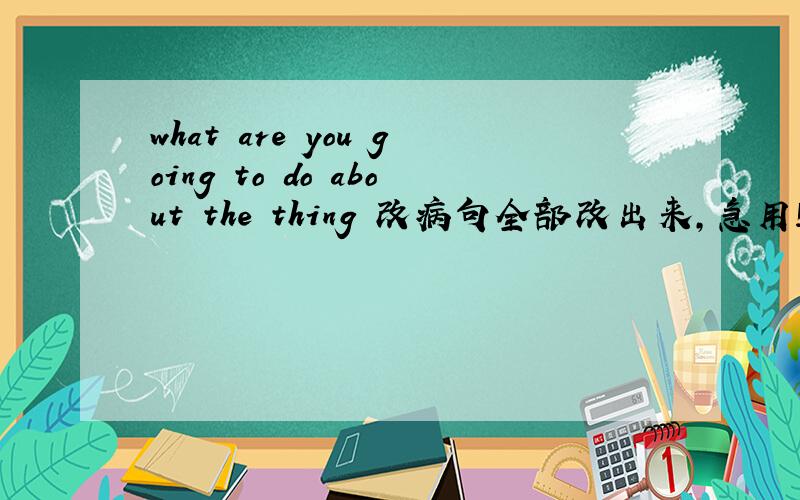 what are you going to do about the thing 改病句全部改出来,急用!