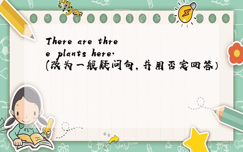 There are three plants here.(改为一般疑问句,并用否定回答）