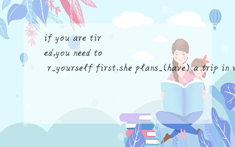 if you are tired,you need to r_yourself first.she plans_(have) a trip in wuhan.