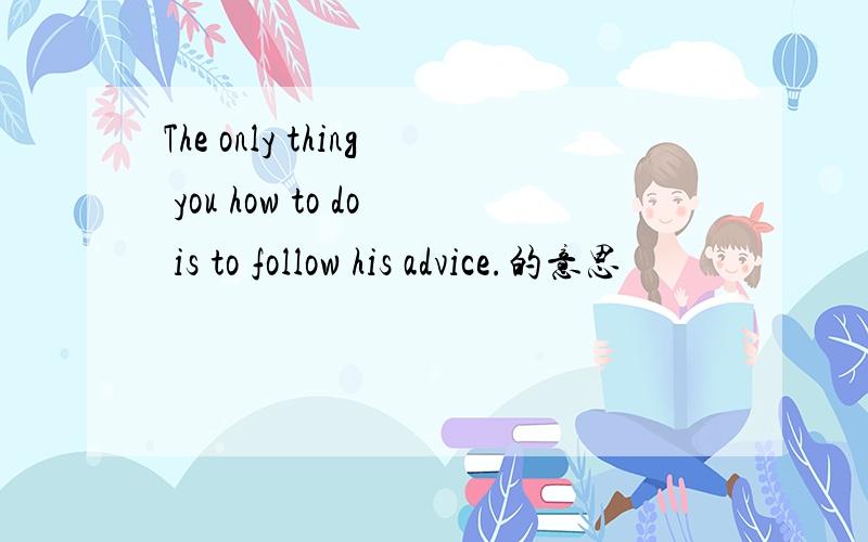 The only thing you how to do is to follow his advice.的意思