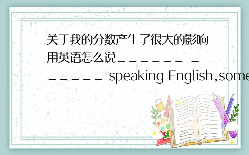关于我的分数产生了很大的影响用英语怎么说______ ______ speaking English,some students speak _______