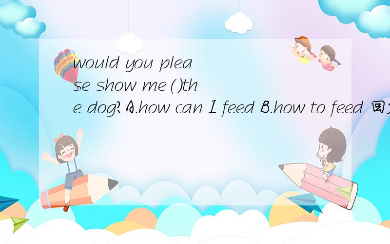 would you please show me()the dog?A.how can I feed B.how to feed 回答并解释原因,
