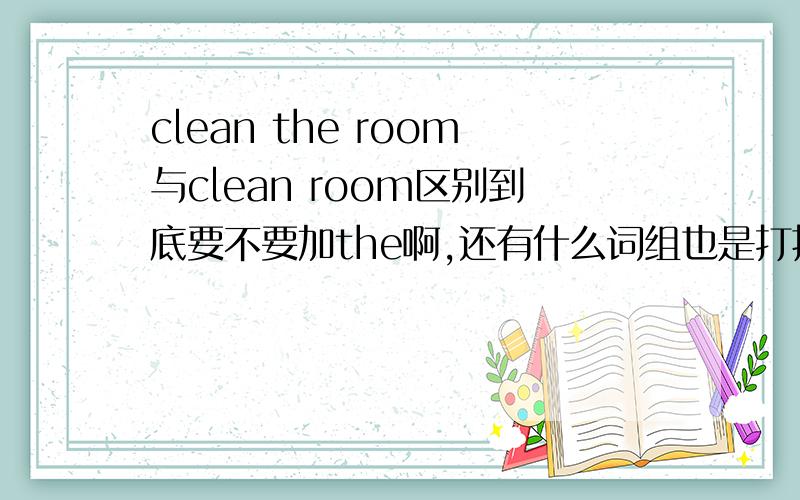 clean the room与clean room区别到底要不要加the啊,还有什么词组也是打扫房间