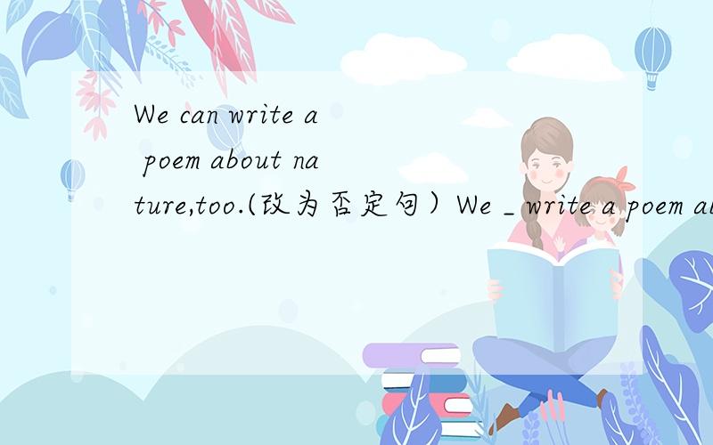 We can write a poem about nature,too.(改为否定句）We _ write a poem about nature,_.注意最后那个空