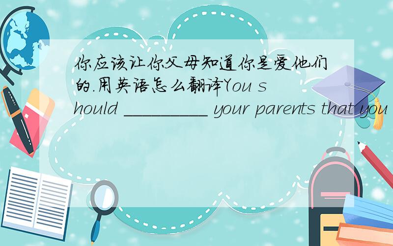 你应该让你父母知道你是爱他们的.用英语怎么翻译You should _________ your parents that you love them