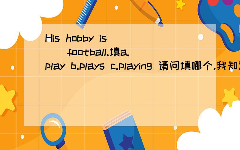 His hobby is ___football.填a.play b.plays c.playing 请问填哪个.我知道填c,可是不知道为什么,什么情况下填play