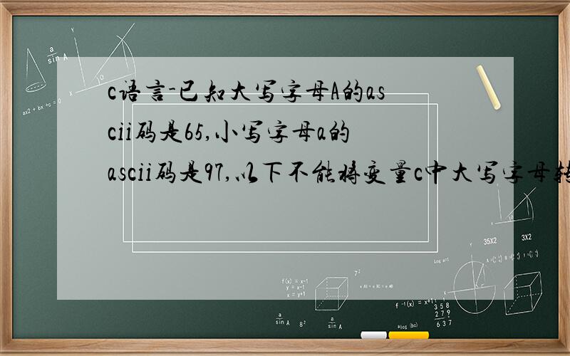 c语言-已知大写字母A的ascii码是65,小写字母a的ascii码是97,以下不能将变量c中大写字母转换为对应小写字母的语句是：A) c=c-'Z'+'z'B) c=c+32C) c=c-'A'+'a'D) c='A'+c-'c'怎么理解··仔细解释下··谢谢