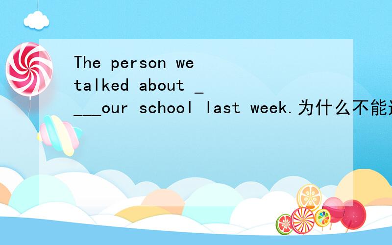 The person we talked about ____our school last week.为什么不能选has visited?The person we talked about ____our school last week.A.visiting B.will visit C.visited D.has visited为什么不能选has visited?