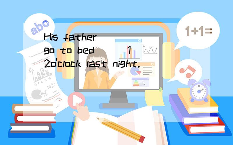 His father____go to bed __ 12o'clock last night.