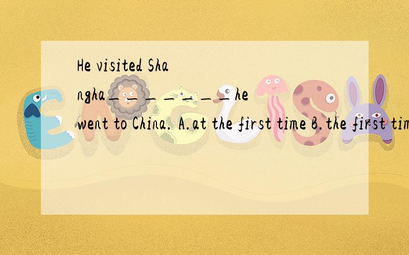 He visited Shangha_______he went to China. A.at the first time B.the first time C. the first time wHe visited Shangha_______he went to China. A.at the first time B.the first time C. the first time when  D. at the first time  when我知道the first ti