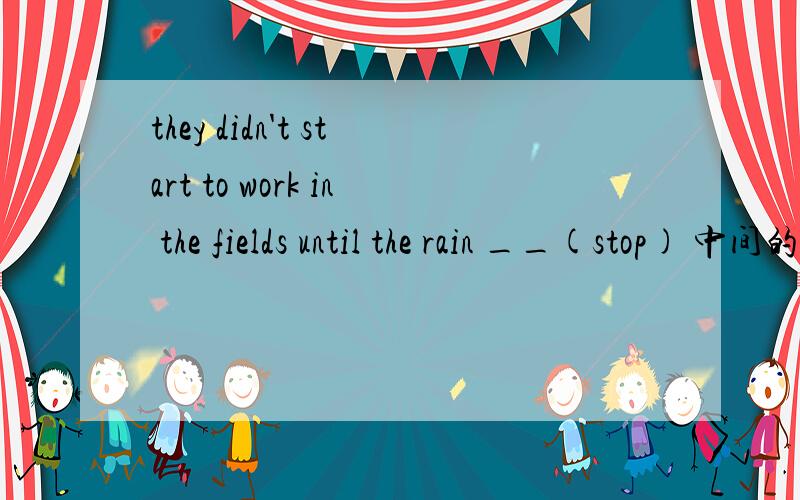 they didn't start to work in the fields until the rain __(stop) 中间的空该填什么英文时态?谢谢