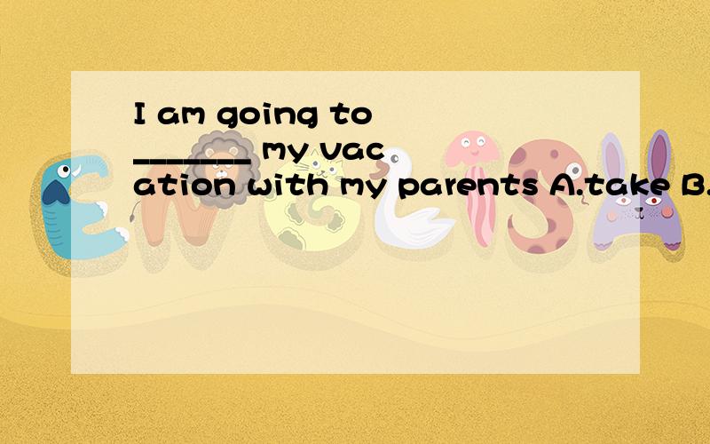 I am going to _______ my vacation with my parents A.take B.pay C.spend D.cost