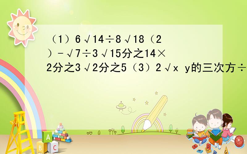 （1）6√14÷8√18（2）-√7÷3√15分之14×2分之3√2分之5（3）2√x y的三次方÷（-2分之1√x三次方y²）（4）√ab三次方÷（-3√2a分之b）×√2a题目有些难懂但是真心希望你们帮助啊!还有能不能
