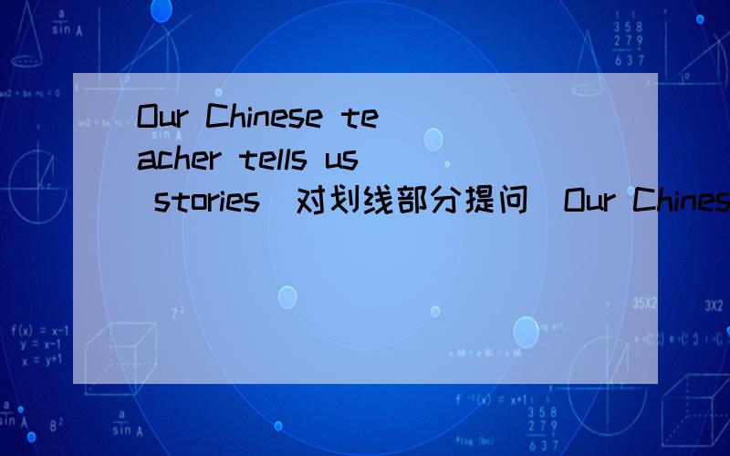 Our Chinese teacher tells us stories（对划线部分提问）Our Chinese teacher划线