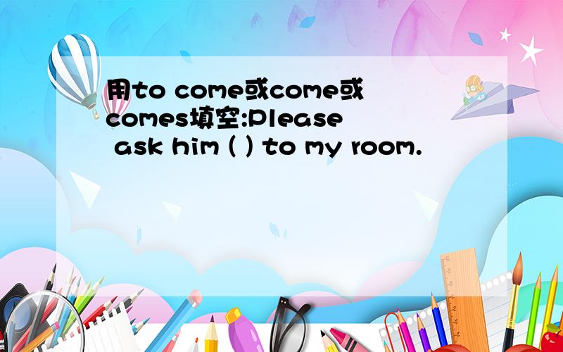 用to come或come或comes填空:Please ask him ( ) to my room.
