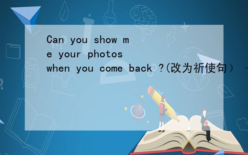 Can you show me your photos when you come back ?(改为祈使句） —— —— ——your photos when you…