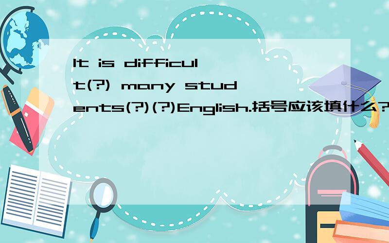 It is difficult(?) many students(?)(?)English.括号应该填什么?