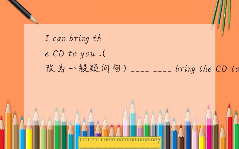 I can bring the CD to you .(改为一般疑问句) ____ ____ bring the CD to ____