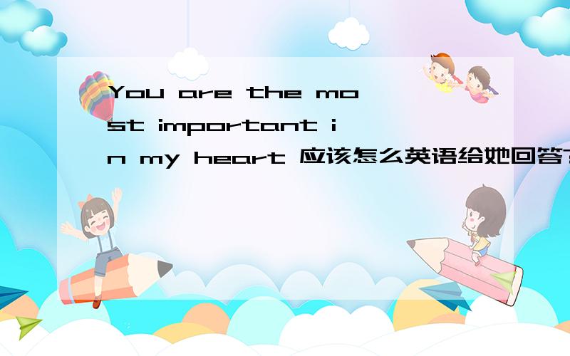 You are the most important in my heart 应该怎么英语给她回答?