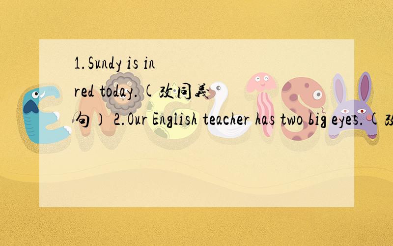 1.Sundy is in red today.(改同义句） 2.Our English teacher has two big eyes.(改一般疑问句）