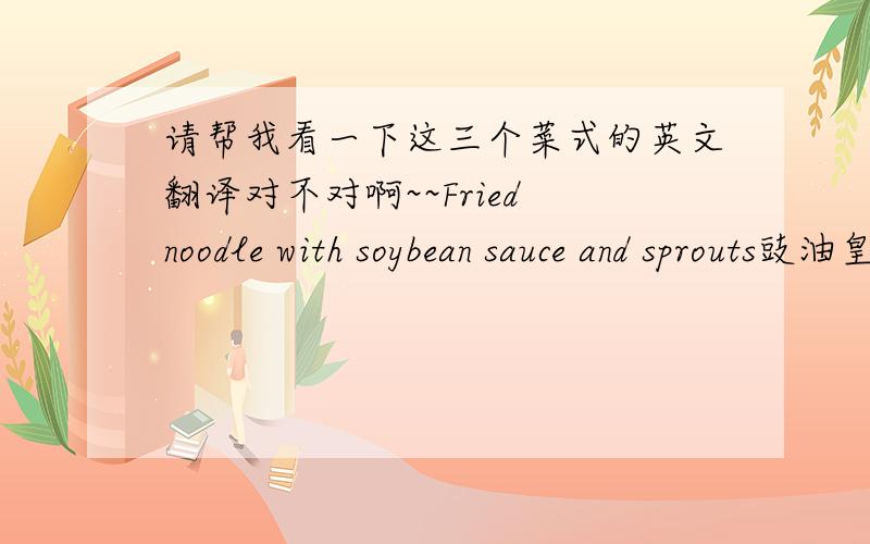 请帮我看一下这三个菜式的英文翻译对不对啊~~Fried noodle with soybean sauce and sprouts豉油皇银芽炒面Current soup时是炖汤Daily soup 时是例汤