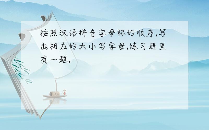 按照汉语拼音字母标的顺序,写出相应的大小写字母,练习册里有一题,