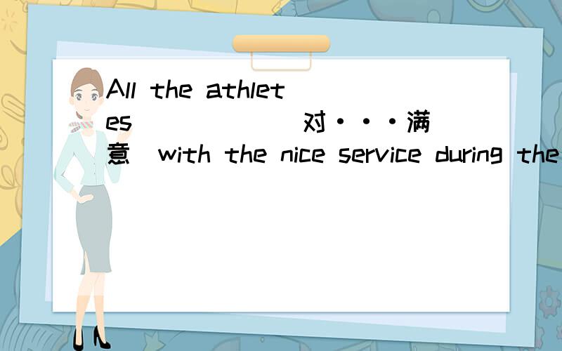 All the athletes__ ___(对···满意)with the nice service during the Beijing Olympics