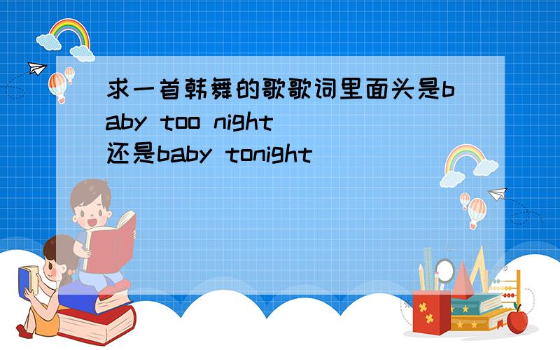 求一首韩舞的歌歌词里面头是baby too night 还是baby tonight