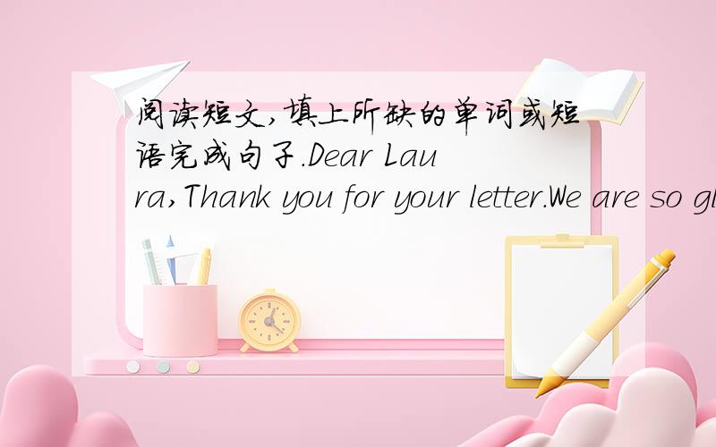 阅读短文,填上所缺的单词或短语完成句子.Dear Laura,Thank you for your letter.We are so glad to be your pen friends.We are English,but we live in China now.We have lots of Chinese friends here.They asked us to invite you to come here.S